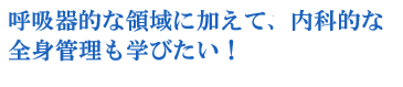 呼吸器的な領域に加えて、内科的な全身管理も学びたい！