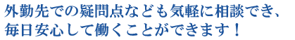 外勤先での疑問点なども気軽に相談でき、毎日安心して働くことができます！