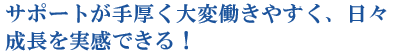 サポートが手厚く大変働きやすく、日々成長を実感できる！