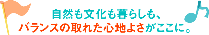 自然も文化も暮らしも、バランスの取れた心地よさがここに。